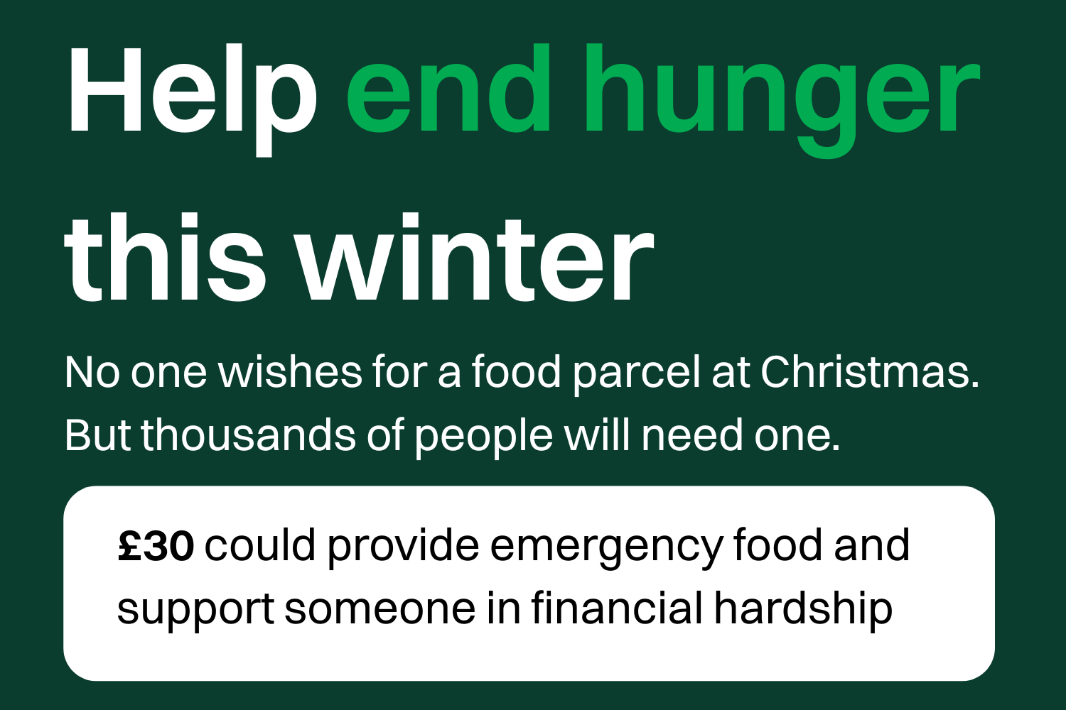 Help end hunger this winter. No one wishes for a food parcel at Christmas. But thousands of people will need one. £30 could provide emergency food and support someone in financial hardship